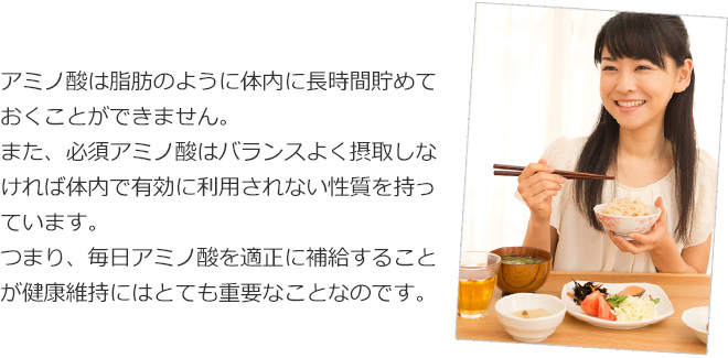 アミノ酸は脂肪のように体内に長時間貯めておくことができません。また必須アミノ酸はバランスよく摂取しなければ体内で有効に利用されない性質を持っています。つまり、毎日アミノ酸をバランスよく補給することが健康維持にはとても重要なことなのです。