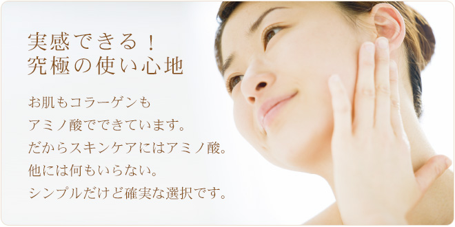 実感できる！究極の使い心地。お肌もコラーゲンもアミノ酸でできています。だからスキンケアにはアミノ酸。 他には何もいらない。シンプルだけど確実な選択です。