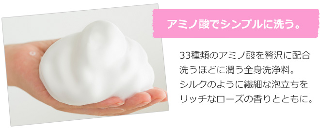 アミノ酸でシンプルに洗う。33種類のアミノ酸を贅沢に配合 洗うほどに潤う全身洗浄料。シルクのように繊細な泡立ちをリッチなローズの香りとともに。