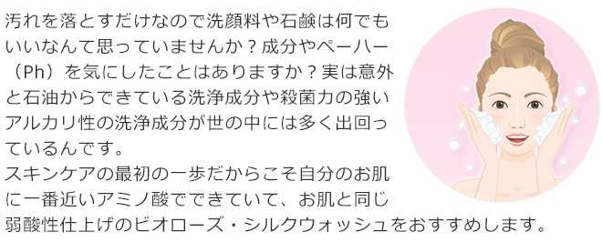 汚れを落とすだけなので洗顔料や石鹸は何でもいいなんて思っていませんか？成分やペーハー（Ph）を気にしたことはありますか？実は意外と石油からできている洗浄成分や殺菌力の強いアルカリ性の洗浄成分が世の中には多く出回っているんです。スキンケアの最初の一歩だからこそ自分のお肌に一番近いアミノ酸でできていて、お肌と同じ弱酸性仕上げのビオローズ・シルクウォッシュをおすすめします。