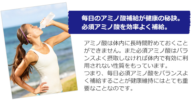 毎日のアミノ酸補給が健康の秘訣。必須アミノ酸を効率よく補給。アミノ酸は体内に長時間貯めておくことができません。また必須アミノ酸はバランスよく摂取しなければ体内で有効に利用されない性質をもっています。つまり、毎日必須アミノ酸をバランスよく補給することが健康維持にはとても重要なことなのです。